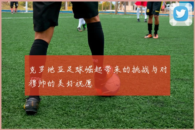 克罗地亚足球崛起带来的挑战与对穆帅的美好祝愿