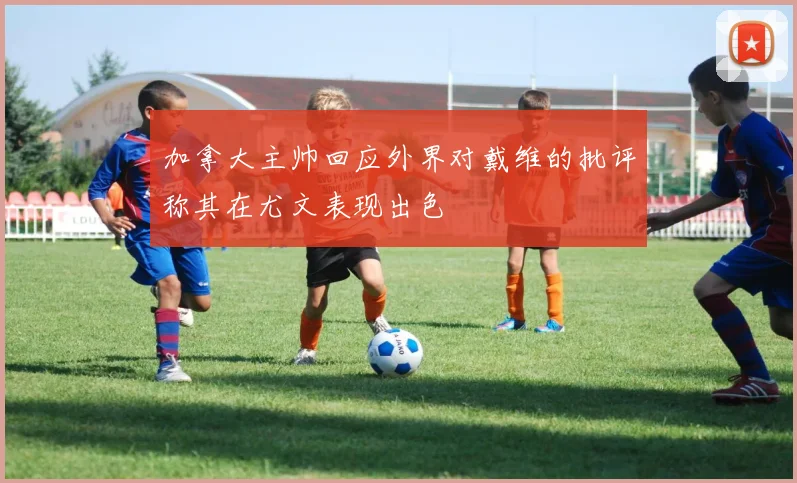 加拿大主帅回应外界对戴维的批评称其在尤文表现出色