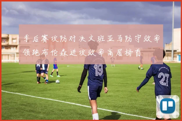 季后赛攻防对决文班亚马防守效率领跑布伦森进攻效率高居榜首