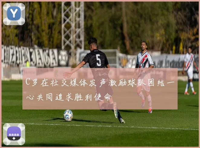 C罗在社交媒体发声激励球队团结一心共同追求胜利使命