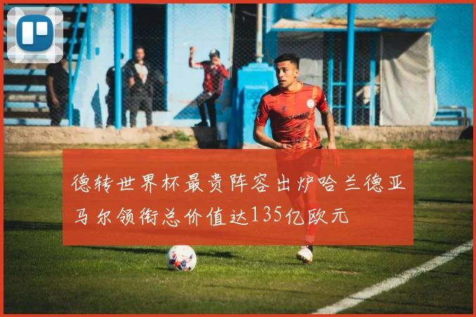 德转世界杯最贵阵容出炉哈兰德亚马尔领衔总价值达135亿欧元