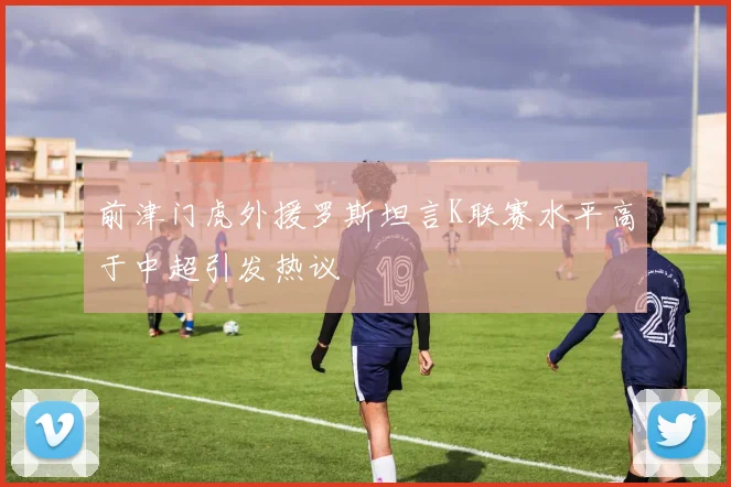 前津门虎外援罗斯坦言K联赛水平高于中超引发热议