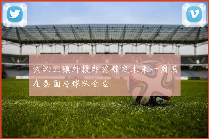 武汉三镇外援即将确定未来一周或在泰国与球队会合