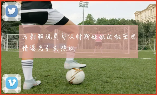 马刺解说员与沃特斯妹妹的秘密恋情曝光引发热议