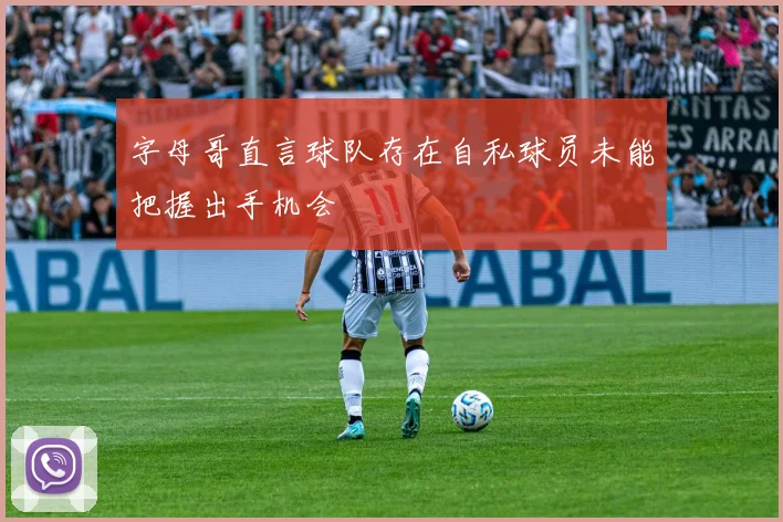 字母哥直言球队存在自私球员未能把握出手机会
