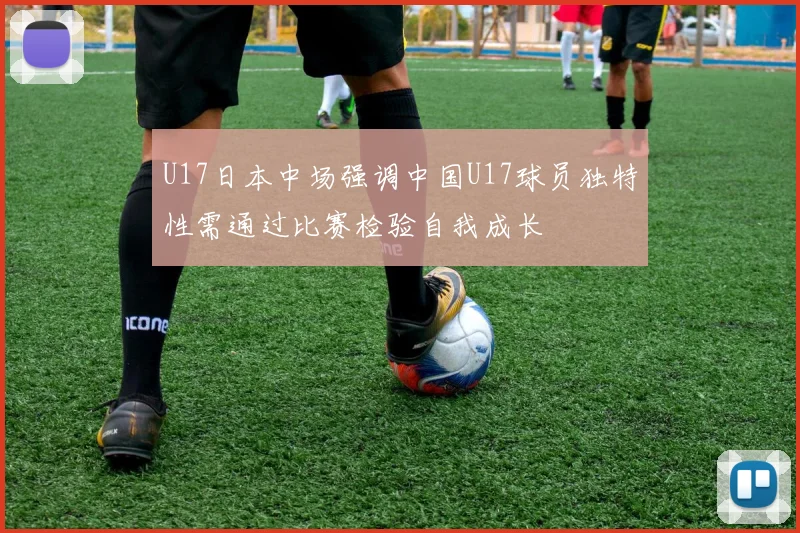 U17日本中场强调中国U17球员独特性需通过比赛检验自我成长