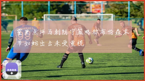 霍里点评马刺防守策略称布伦森末节如蛇出击未受重视