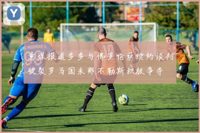 意媒报道多多与佛罗伦萨续约谈判破裂罗马国米那不勒斯积极争夺