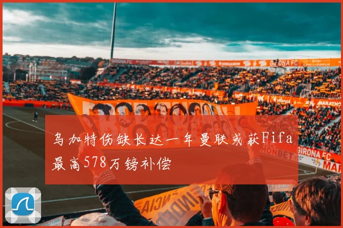 乌加特伤缺长达一年曼联或获Fifa最高578万镑补偿