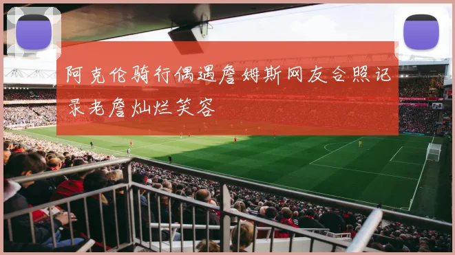 阿克伦骑行偶遇詹姆斯网友合照记录老詹灿烂笑容