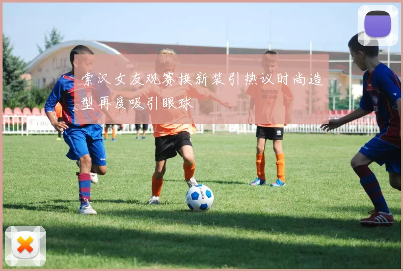 索汉女友观赛换新装引热议时尚造型再度吸引眼球