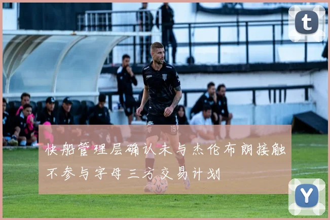 快船管理层确认未与杰伦布朗接触不参与字母三方交易计划