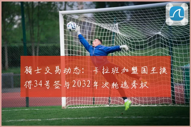骑士交易动态：卡拉班加盟国王换得34号签与2032年次轮选秀权