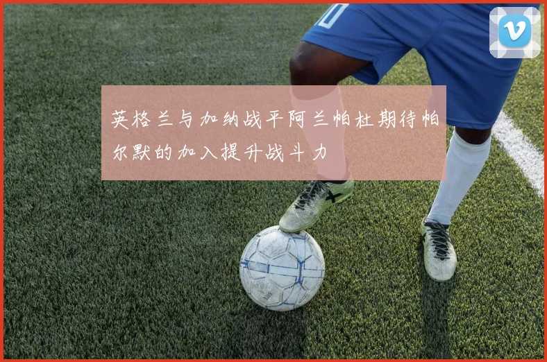 英格兰与加纳战平阿兰帕杜期待帕尔默的加入提升战斗力