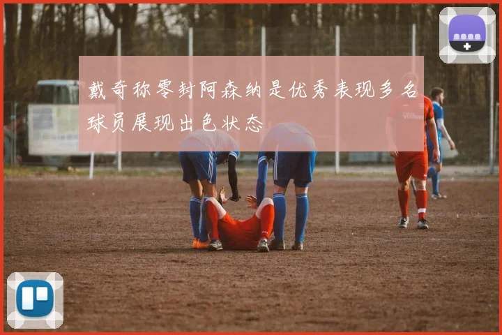 戴奇称零封阿森纳是优秀表现多名球员展现出色状态