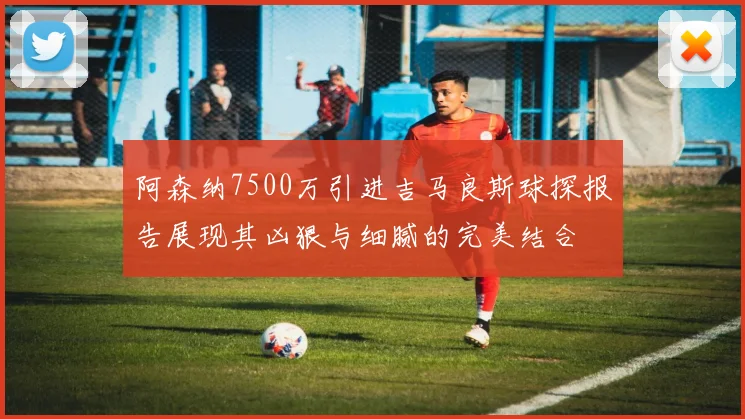阿森纳7500万引进吉马良斯球探报告展现其凶狠与细腻的完美结合