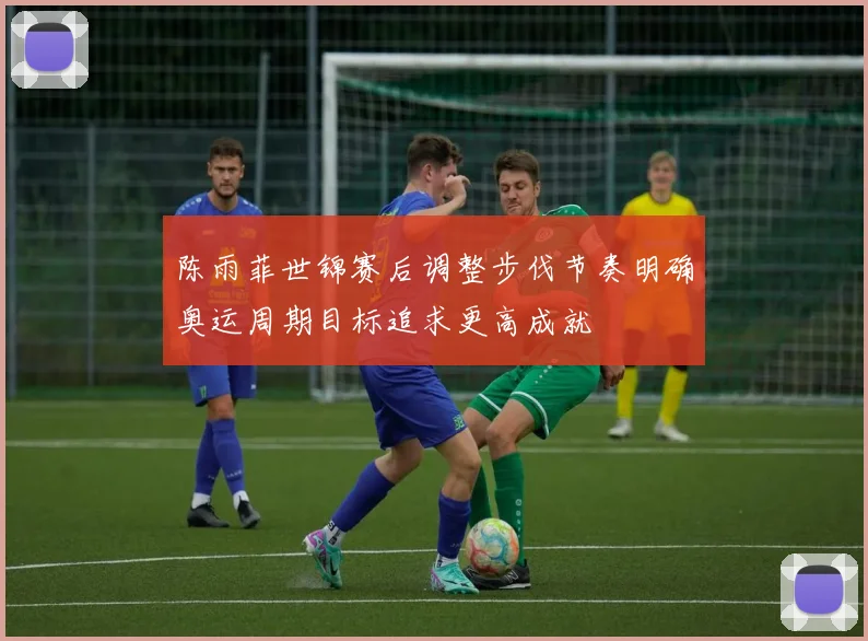 陈雨菲世锦赛后调整步伐节奏明确奥运周期目标追求更高成就